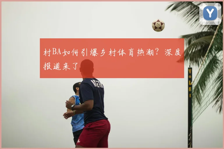 村BA如何引爆乡村体育热潮?深度报道来了