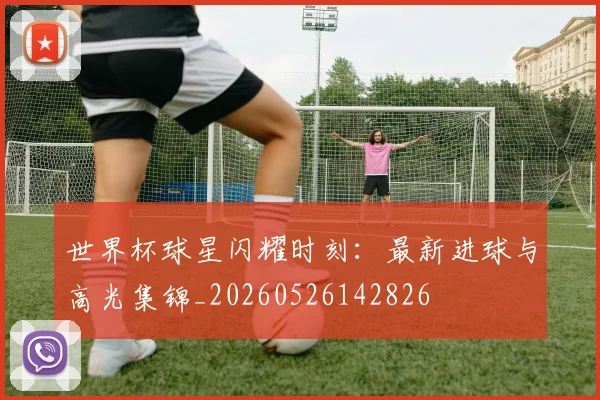 世界杯球星闪耀时刻:最新进球与高光集锦_20260526142826