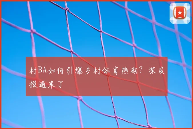 村BA如何引爆乡村体育热潮？深度报道来了