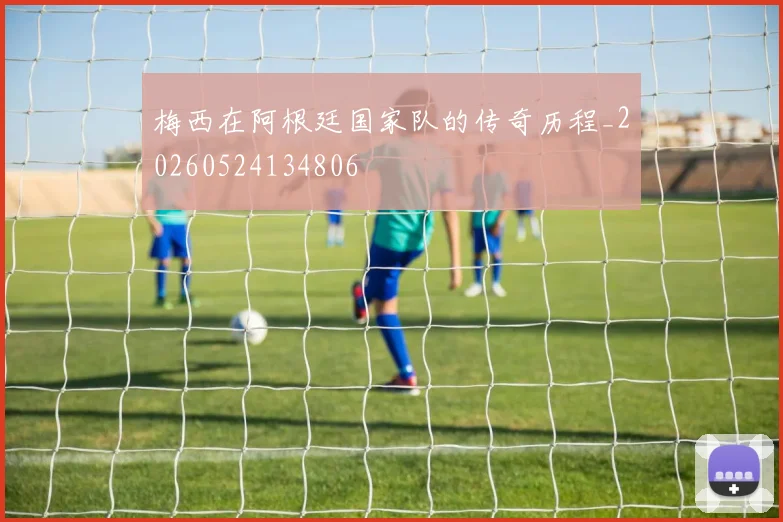 梅西在阿根廷国家队的传奇历程_20260524134806