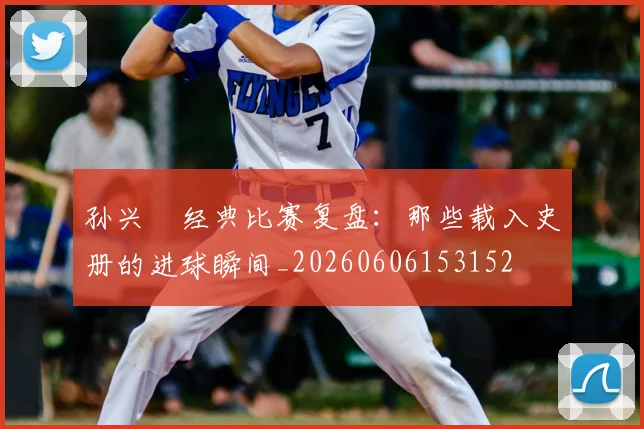 孙兴慜经典比赛复盘：那些载入史册的进球瞬间_20260606153152