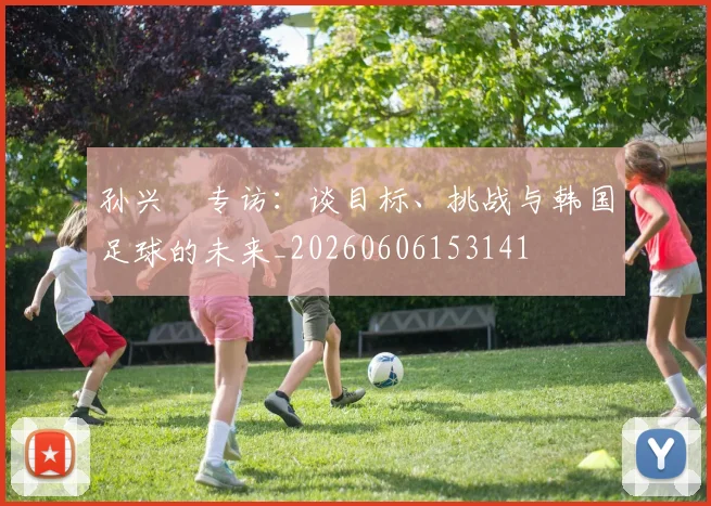 孙兴慜专访:谈目标、挑战与韩国足球的未来_20260606153141