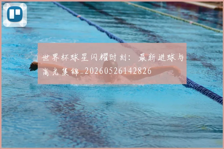 世界杯球星闪耀时刻:最新进球与高光集锦_20260526142826