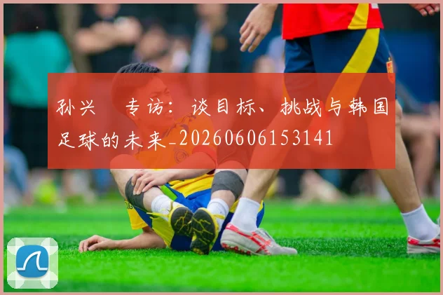 孙兴慜专访:谈目标、挑战与韩国足球的未来_20260606153141