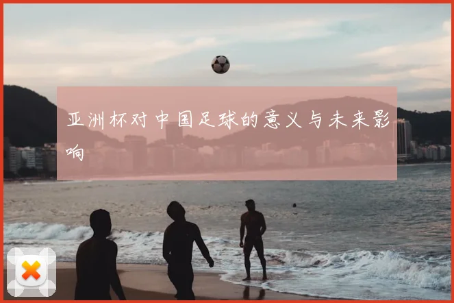 亚洲杯对中国足球的意义与未来影响